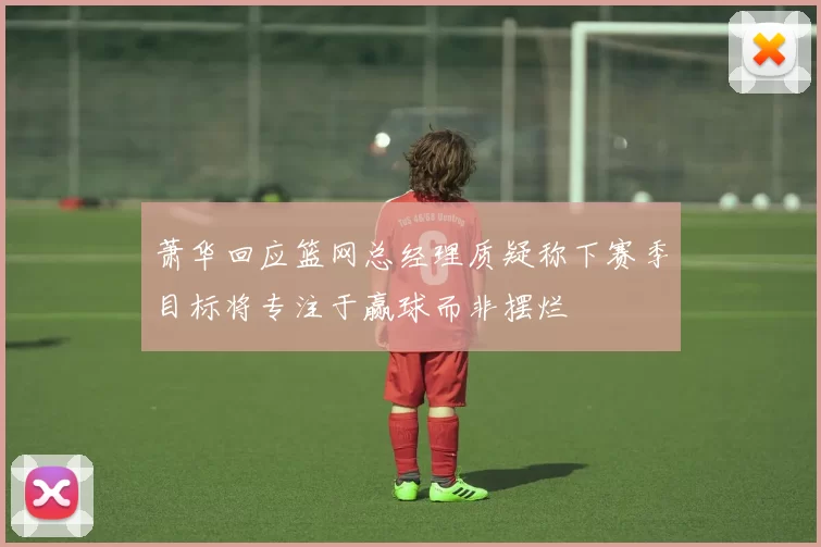 萧华回应篮网总经理质疑称下赛季目标将专注于赢球而非摆烂