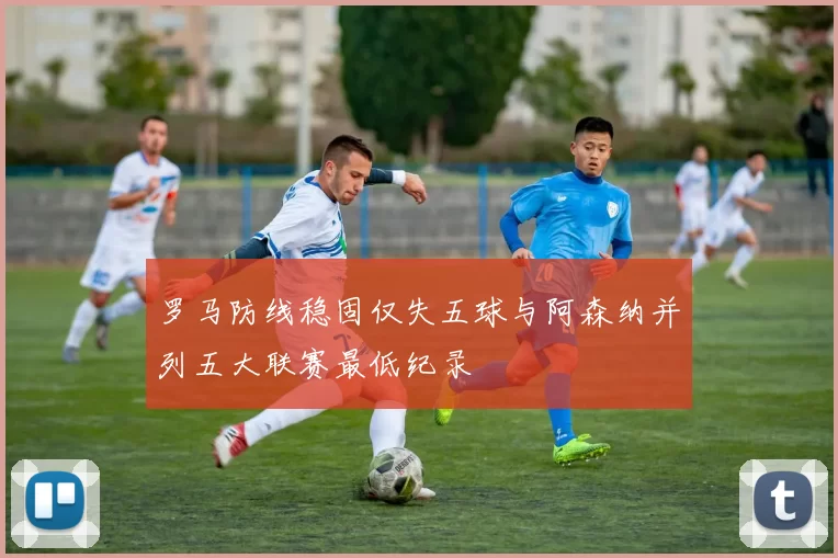 罗马防线稳固仅失五球与阿森纳并列五大联赛最低纪录