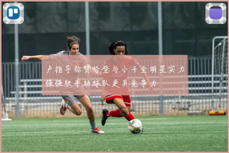 卢指导称赞哈登与小卡全明星实力强强联手助球队更具竞争力