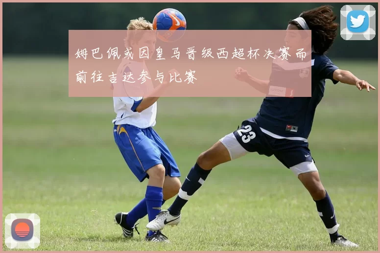 姆巴佩或因皇马晋级西超杯决赛而前往吉达参与比赛