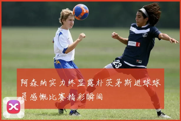 阿森纳实力终显露朴茨茅斯进球球员感慨比赛精彩瞬间