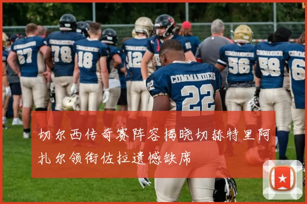 切尔西传奇赛阵容揭晓切赫特里阿扎尔领衔佐拉遗憾缺席