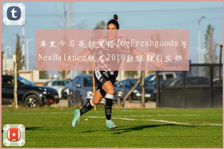 库里今日亮相穿搭JoeFreshgoods与NewBalance联名2010款球鞋引发热议