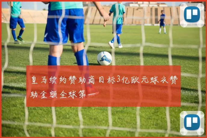 皇马续约赞助商目标3亿欧元球衣赞助金额全球第一
