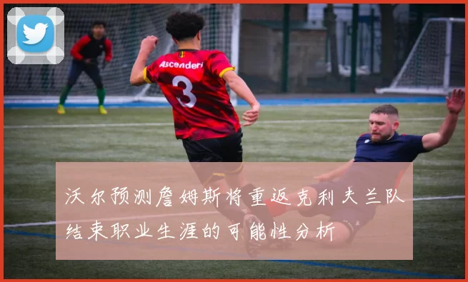 沃尔预测詹姆斯将重返克利夫兰队结束职业生涯的可能性分析