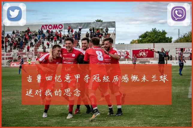 吉鲁回忆意甲夺冠经历感慨米兰球迷对我的思念