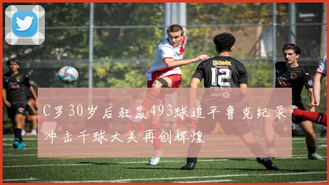 C罗30岁后狂轰493球追平鲁克纪录冲击千球大关再创辉煌