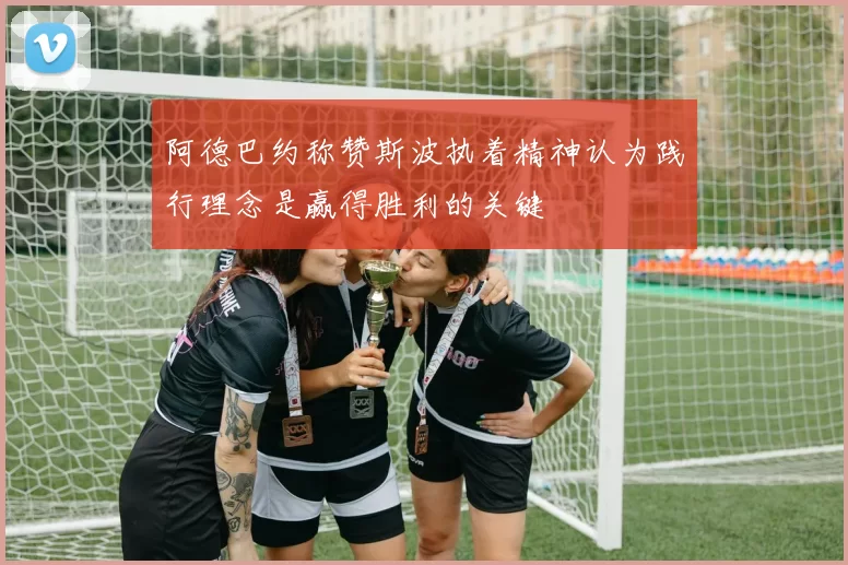 阿德巴约称赞斯波执着精神认为践行理念是赢得胜利的关键