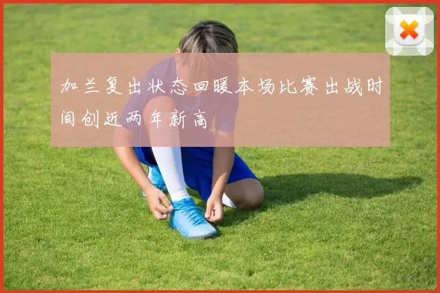 加兰复出状态回暖本场比赛出战时间创近两年新高