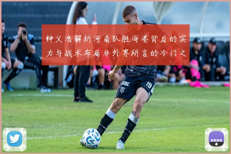 钟义浩解析河南队胜海港背后的实力与战术布局非外界所言的冷门之战