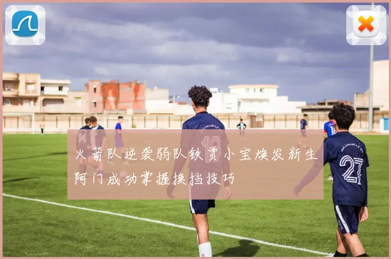 火箭队逆袭弱队铁贾小宝焕发新生阿门成功掌握换挡技巧