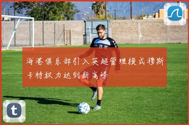 海港俱乐部引入英超管理模式穆斯卡特权力达到新高峰