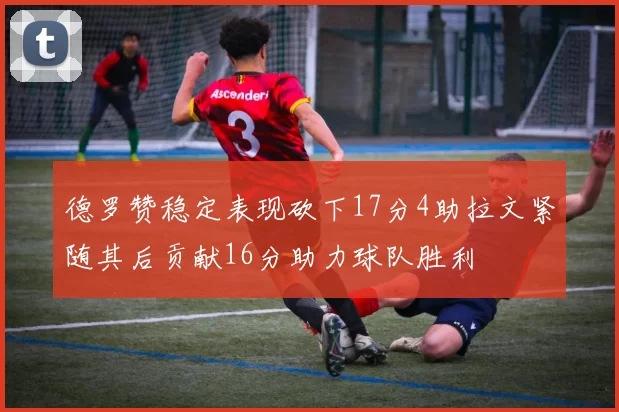 德罗赞稳定表现砍下17分4助拉文紧随其后贡献16分助力球队胜利