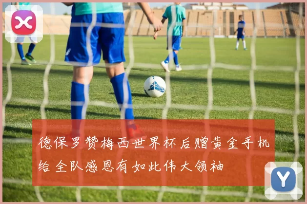 德保罗赞梅西世界杯后赠黄金手机给全队感恩有如此伟大领袖