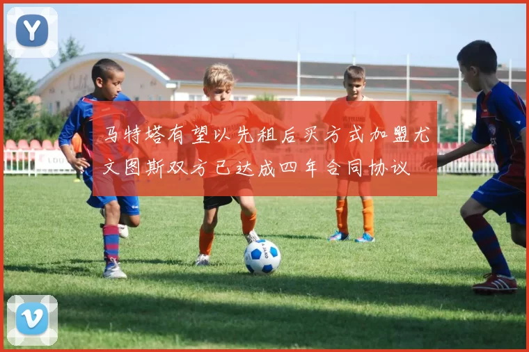 马特塔有望以先租后买方式加盟尤文图斯双方已达成四年合同协议