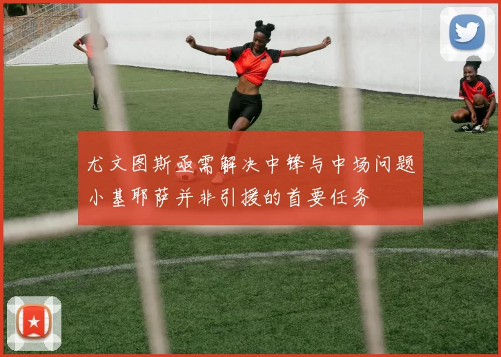 尤文图斯亟需解决中锋与中场问题小基耶萨并非引援的首要任务