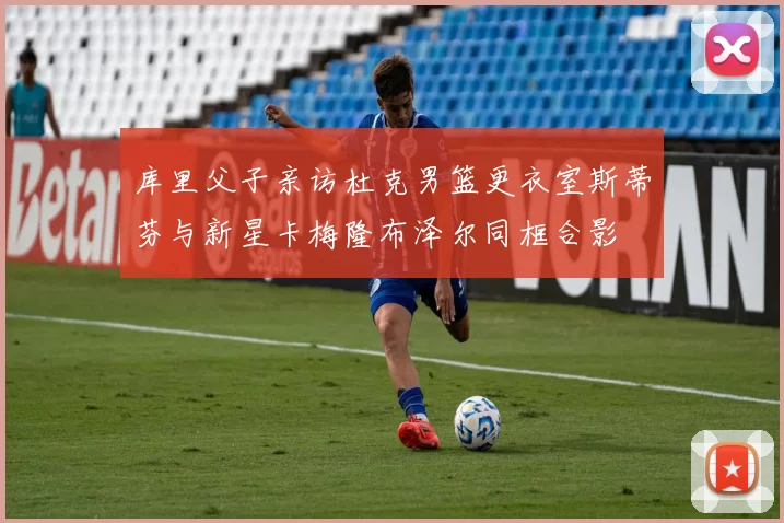 库里父子亲访杜克男篮更衣室斯蒂芬与新星卡梅隆布泽尔同框合影