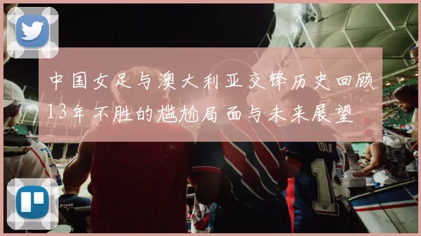 中国女足与澳大利亚交锋历史回顾13年不胜的尴尬局面与未来展望