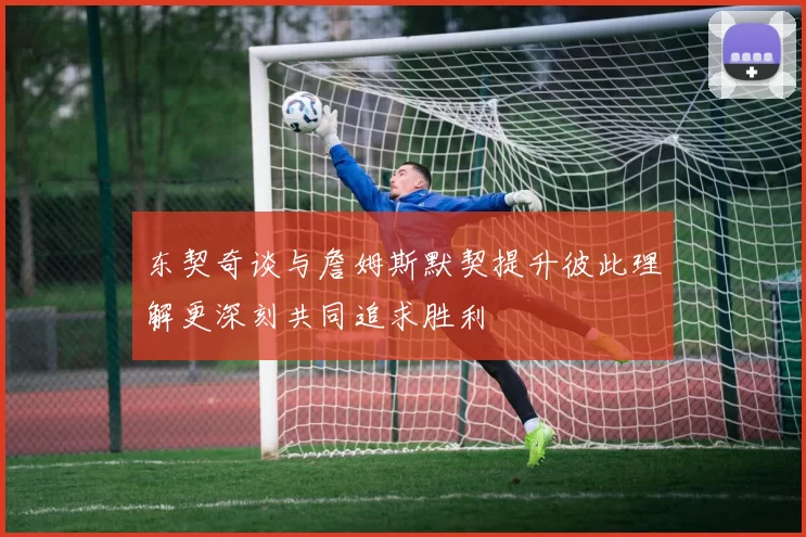 东契奇谈与詹姆斯默契提升彼此理解更深刻共同追求胜利