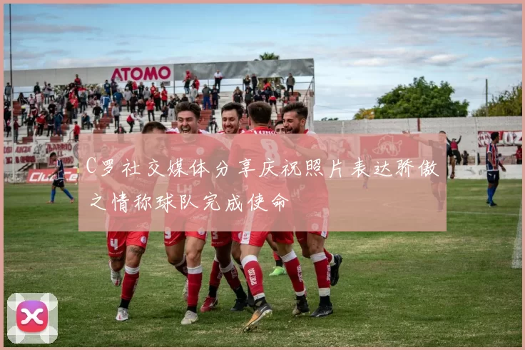 C罗社交媒体分享庆祝照片表达骄傲之情称球队完成使命