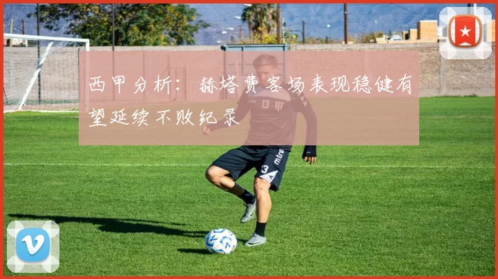 西甲分析：赫塔费客场表现稳健有望延续不败纪录
