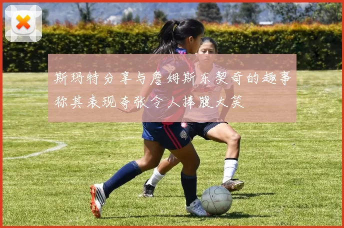 斯玛特分享与詹姆斯东契奇的趣事称其表现夸张令人捧腹大笑